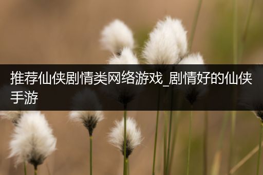 推荐仙侠剧情类网络游戏_剧情好的仙侠手游