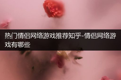 热门情侣网络游戏推荐知乎-情侣网络游戏有哪些