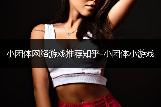 小团体网络游戏推荐知乎-小团体小游戏