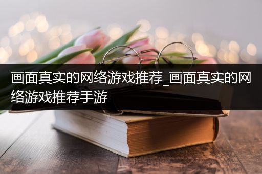 画面真实的网络游戏推荐_画面真实的网络游戏推荐手游