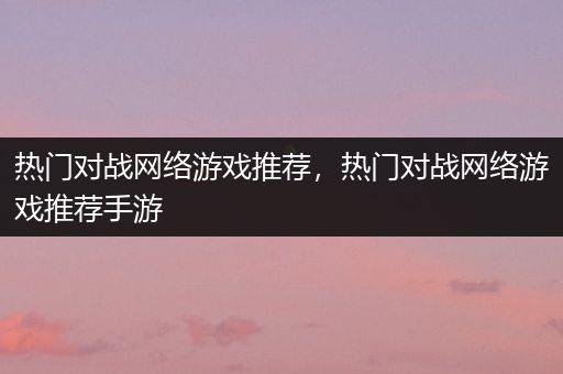 热门对战网络游戏推荐，热门对战网络游戏推荐手游