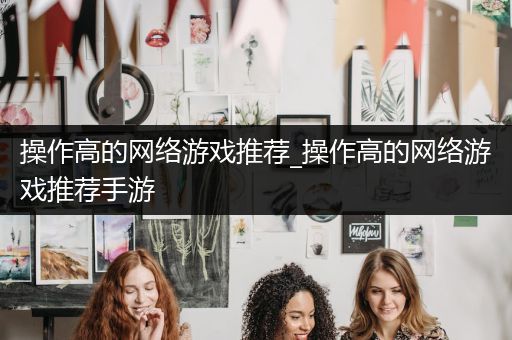 操作高的网络游戏推荐_操作高的网络游戏推荐手游