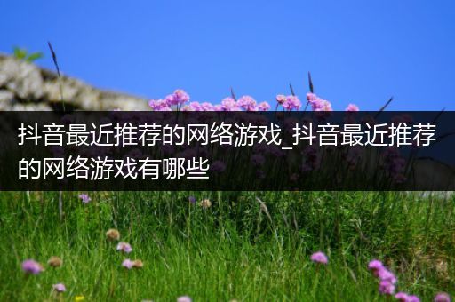 抖音最近推荐的网络游戏_抖音最近推荐的网络游戏有哪些