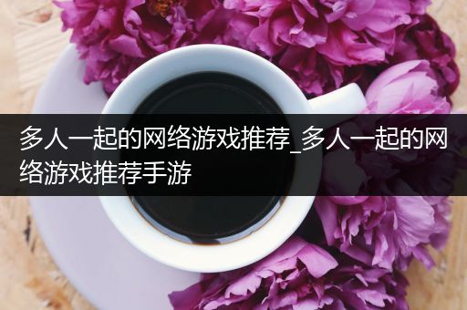 多人一起的网络游戏推荐_多人一起的网络游戏推荐手游