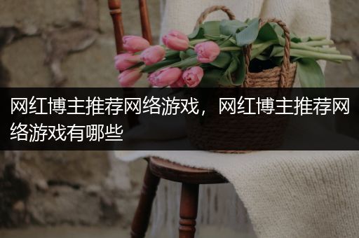 网红博主推荐网络游戏，网红博主推荐网络游戏有哪些