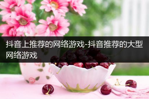 抖音上推荐的网络游戏-抖音推荐的大型网络游戏