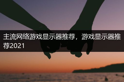 主流网络游戏显示器推荐，游戏显示器推荐2021