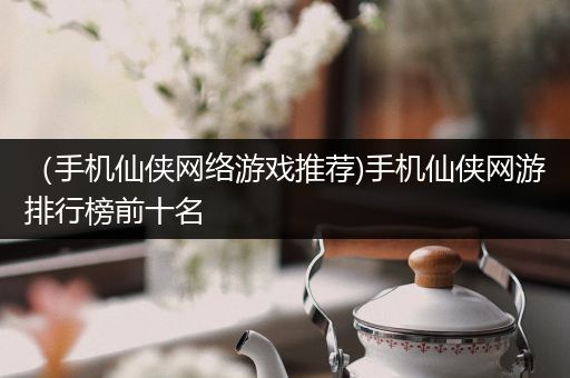（手机仙侠网络游戏推荐)手机仙侠网游排行榜前十名