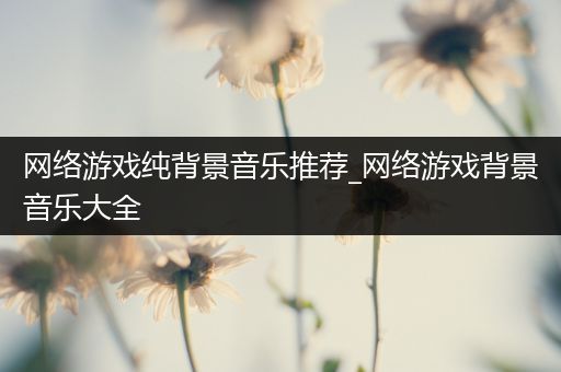 网络游戏纯背景音乐推荐_网络游戏背景音乐大全