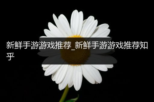 新鲜手游游戏推荐_新鲜手游游戏推荐知乎
