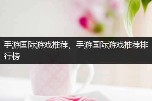 手游国际游戏推荐，手游国际游戏推荐排行榜