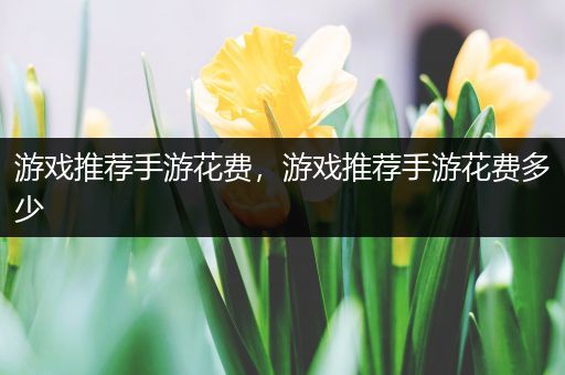 游戏推荐手游花费，游戏推荐手游花费多少