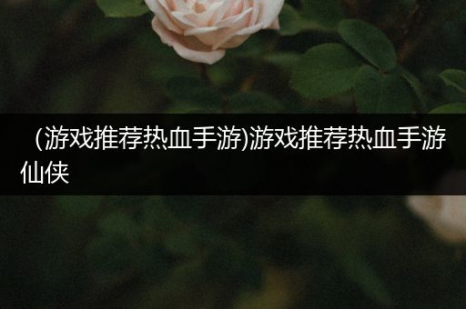 （游戏推荐热血手游)游戏推荐热血手游仙侠