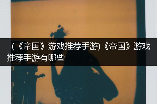 （《帝国》游戏推荐手游)《帝国》游戏推荐手游有哪些