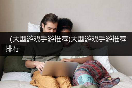 （大型游戏手游推荐)大型游戏手游推荐排行