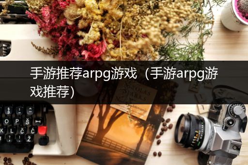 手游推荐arpg游戏（手游arpg游戏推荐）