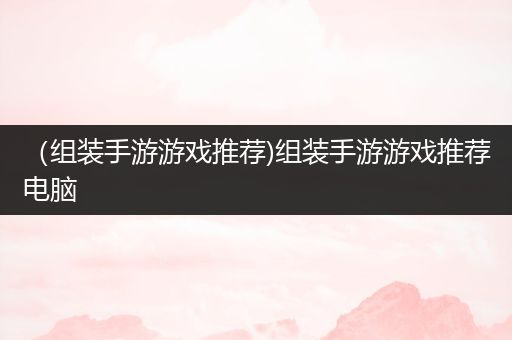 （组装手游游戏推荐)组装手游游戏推荐电脑