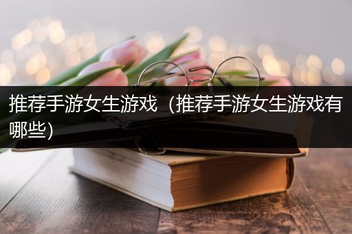 推荐手游女生游戏（推荐手游女生游戏有哪些）
