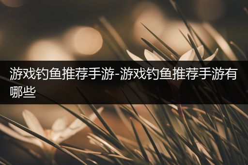 游戏钓鱼推荐手游-游戏钓鱼推荐手游有哪些