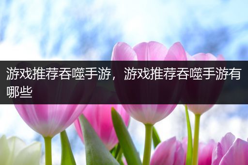 游戏推荐吞噬手游，游戏推荐吞噬手游有哪些