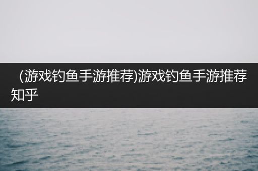 （游戏钓鱼手游推荐)游戏钓鱼手游推荐知乎