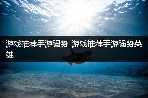 游戏推荐手游强势_游戏推荐手游强势英雄