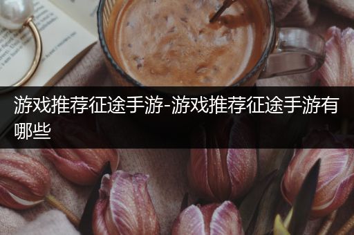 游戏推荐征途手游-游戏推荐征途手游有哪些