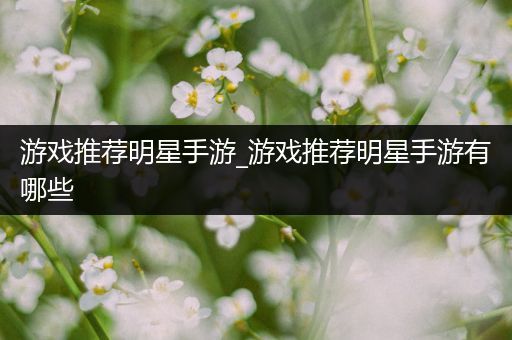 游戏推荐明星手游_游戏推荐明星手游有哪些