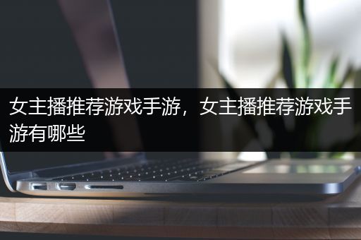 女主播推荐游戏手游，女主播推荐游戏手游有哪些