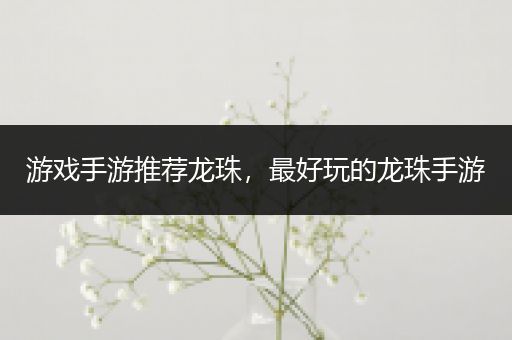 游戏手游推荐龙珠，最好玩的龙珠手游