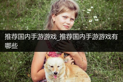 推荐国内手游游戏_推荐国内手游游戏有哪些