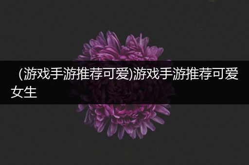 （游戏手游推荐可爱)游戏手游推荐可爱女生