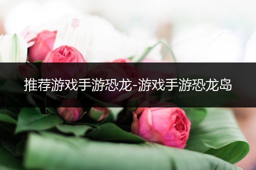 推荐游戏手游恐龙-游戏手游恐龙岛