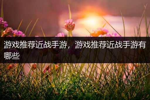 游戏推荐近战手游，游戏推荐近战手游有哪些