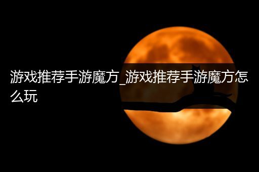 游戏推荐手游魔方_游戏推荐手游魔方怎么玩