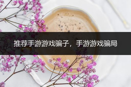 推荐手游游戏骗子，手游游戏骗局
