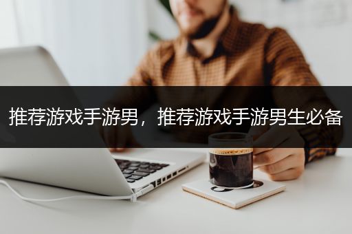 推荐游戏手游男，推荐游戏手游男生必备