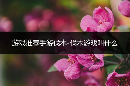游戏推荐手游伐木-伐木游戏叫什么