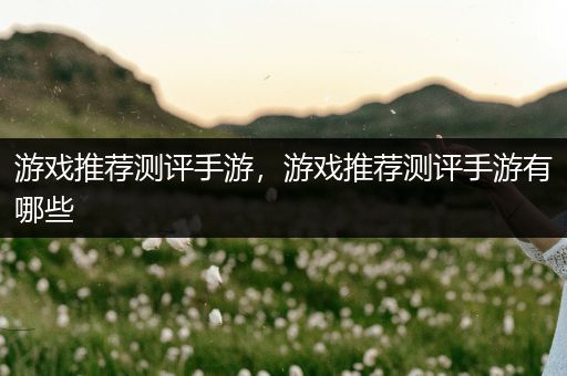 游戏推荐测评手游，游戏推荐测评手游有哪些