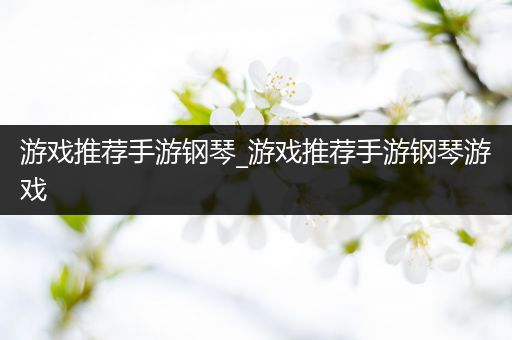 游戏推荐手游钢琴_游戏推荐手游钢琴游戏