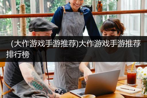 （大作游戏手游推荐)大作游戏手游推荐排行榜