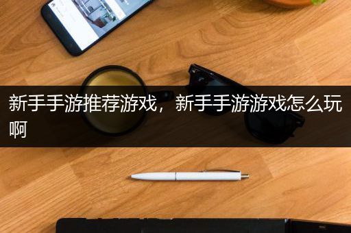 新手手游推荐游戏，新手手游游戏怎么玩啊