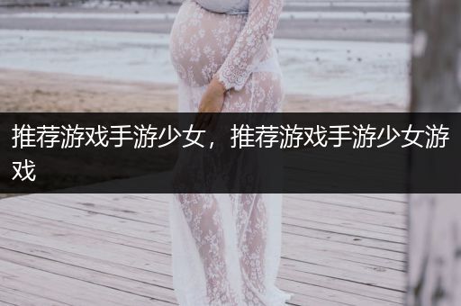 推荐游戏手游少女，推荐游戏手游少女游戏