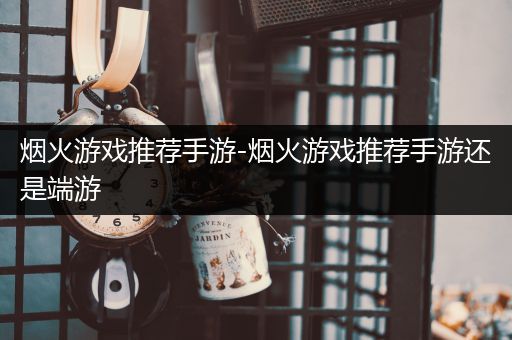烟火游戏推荐手游-烟火游戏推荐手游还是端游