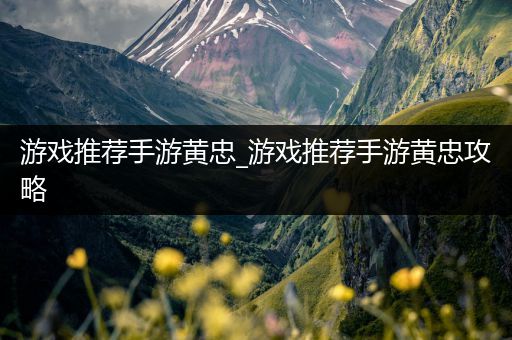 游戏推荐手游黄忠_游戏推荐手游黄忠攻略