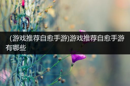（游戏推荐自愈手游)游戏推荐自愈手游有哪些