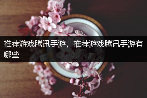 推荐游戏腾讯手游，推荐游戏腾讯手游有哪些