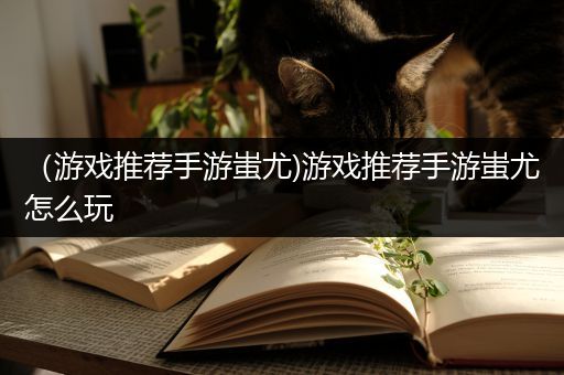 （游戏推荐手游蚩尤)游戏推荐手游蚩尤怎么玩