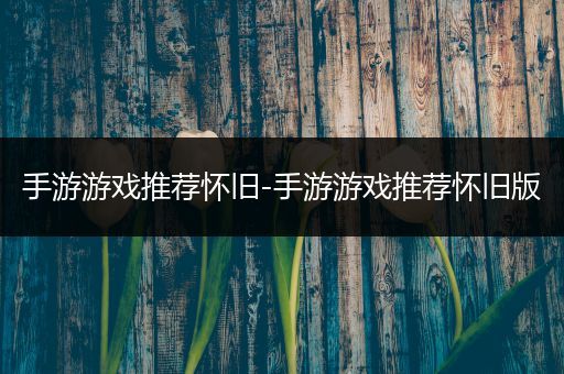 手游游戏推荐怀旧-手游游戏推荐怀旧版