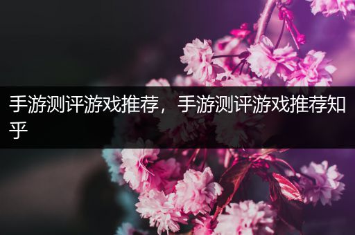 手游测评游戏推荐，手游测评游戏推荐知乎